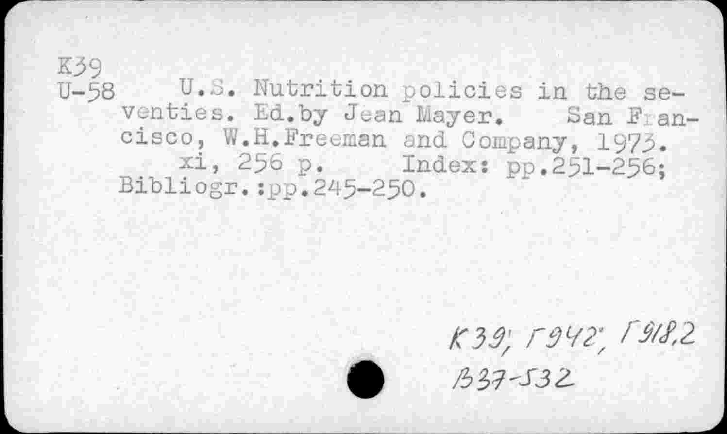 ﻿K59
U-58 U.S. Nutrition policies in the seventies. Ed..by Jean Mayer. San Francisco, W.H.Freeman and. Company, 1975.
xi, 256 p. Index: pp.251-256;
Bibliogr.spp.245-250.
m, /'M2